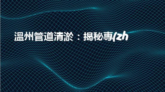 溫州管道清淤：揭秘專(zhuān)業(yè)施工技巧，驚人效果讓你大開(kāi)眼界！ - 副本